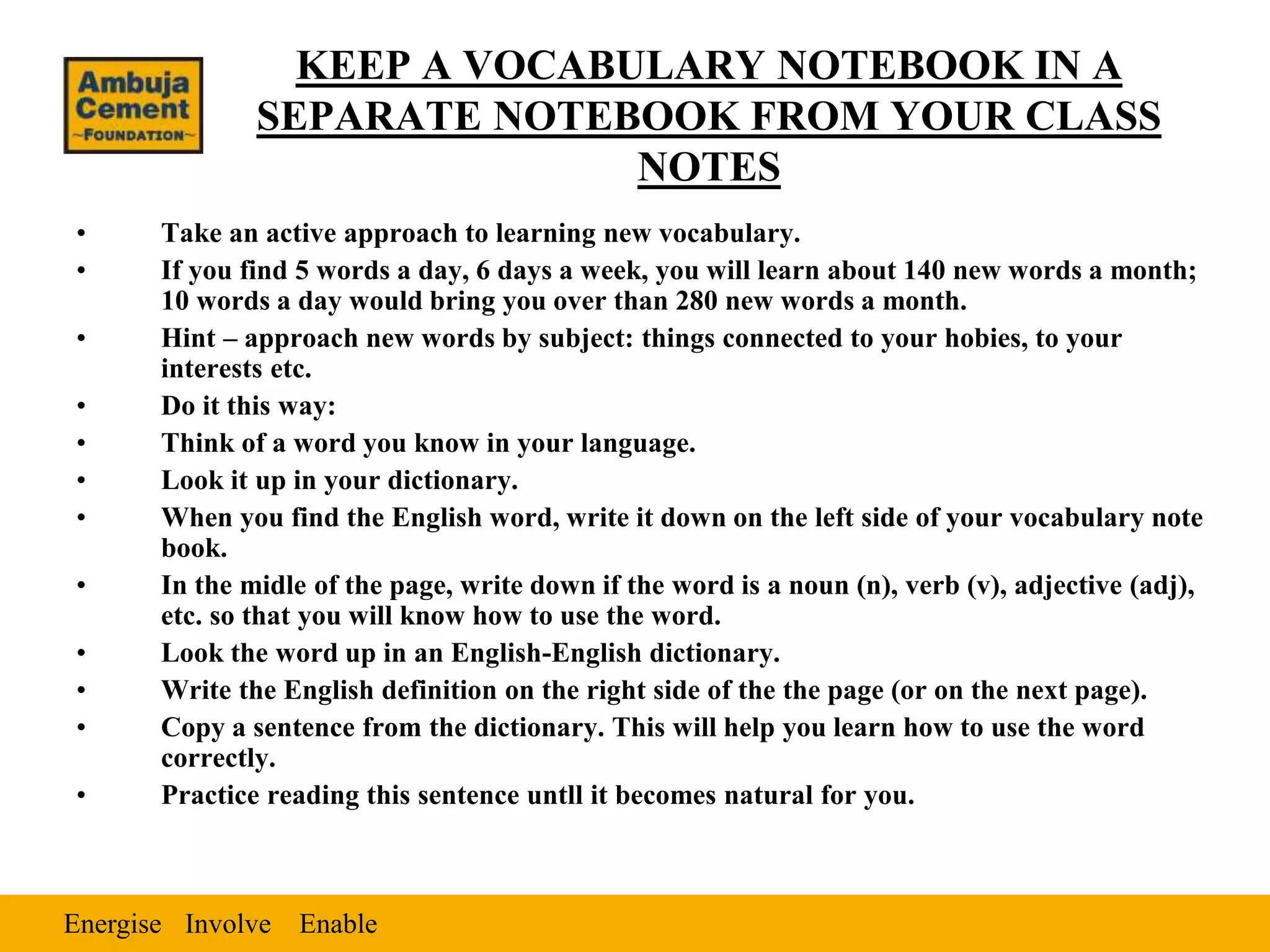 Energise EnableInvolve
KEEP A VOCABULARY NOTEBOOK IN A
SEPARATE NOTEBOOK FROM YOUR CLASS
NOTES
• Take an active approach to learning new vocabulary.
• If you find 5 words a day, 6 days a week, you will learn about 140 new words a month;
10 words a day would bring you over than 280 new words a month.
• Hint – approach new words by subject: things connected to your hobies, to your
interests etc.
• Do it this way:
• Think of a word you know in your language.
• Look it up in your dictionary.
• When you find the English word, write it down on the left side of your vocabulary note
book.
• In the midle of the page, write down if the word is a noun (n), verb (v), adjective (adj),
etc. so that you will know how to use the word.
• Look the word up in an English-English dictionary.
• Write the English definition on the right side of the the page (or on the next page).
• Copy a sentence from the dictionary. This will help you learn how to use the word
correctly.
• Practice reading this sentence untll it becomes natural for you.
 