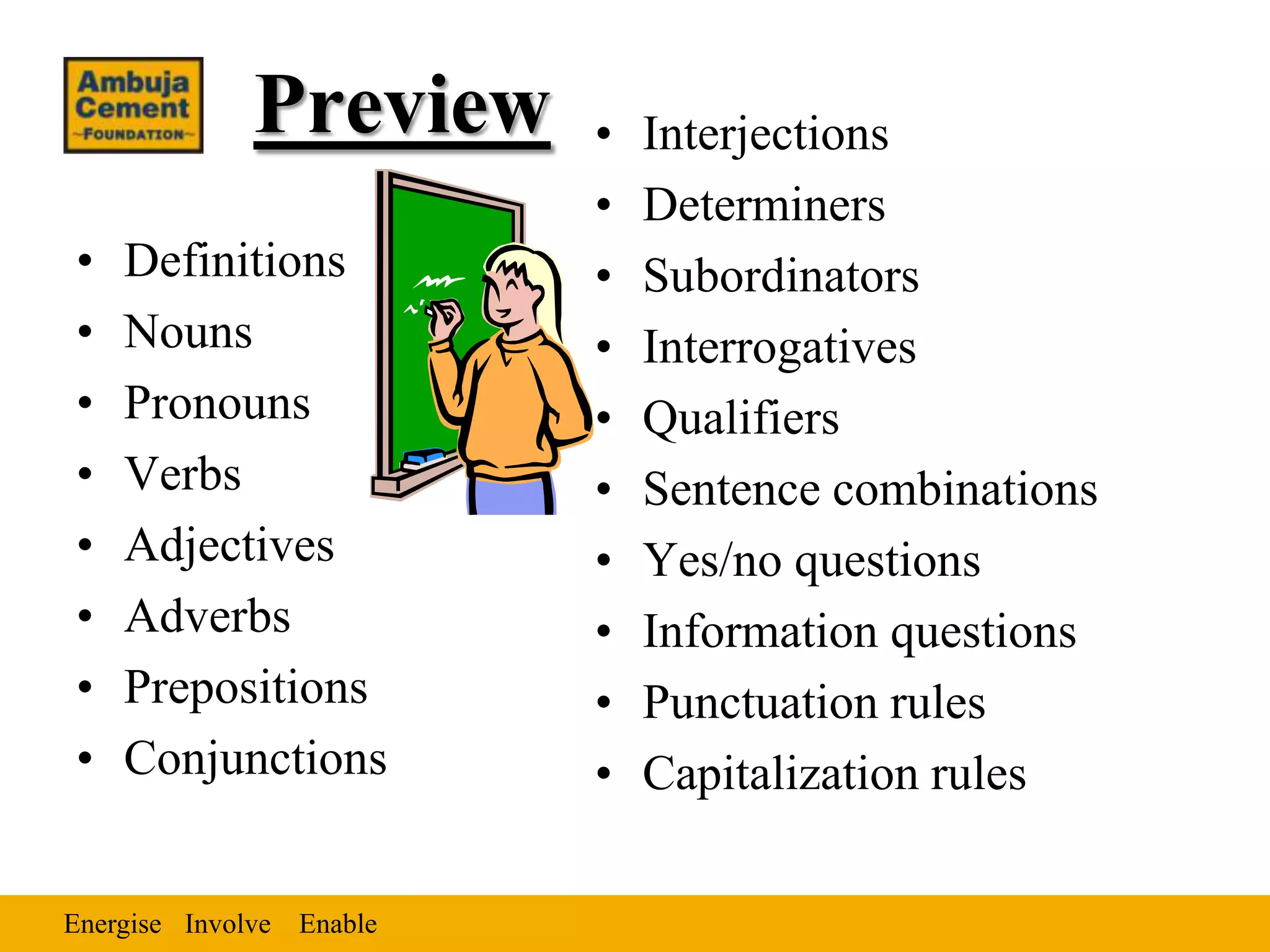 Preview      •   Interjections
                          •   Determiners
•   Definitions           •   Subordinators
•   Nouns                 •   Interrogatives
•   Pronouns              •   Qualifiers
•   Verbs                 •   Sentence combinations
•   Adjectives            •   Yes/no questions
•   Adverbs               •   Information questions
•   Prepositions          •   Punctuation rules
•   Conjunctions          •   Capitalization rules

Energise Involve Enable
 