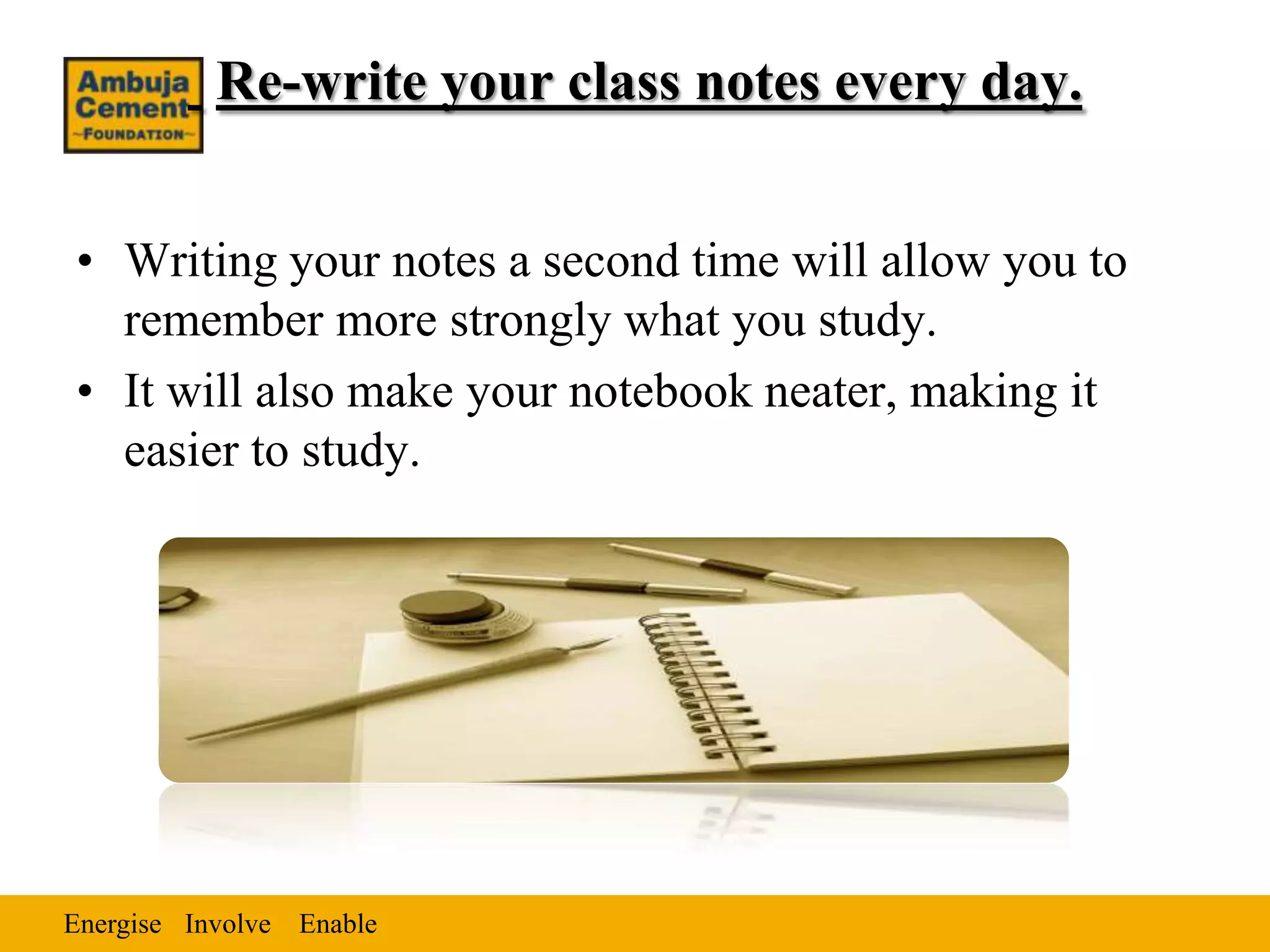 Re-write your class notes every day.


• Writing your notes a second time will allow you to
  remember more strongly what you study.
• It will also make your notebook neater, making it
  easier to study.




Energise Involve Enable
 