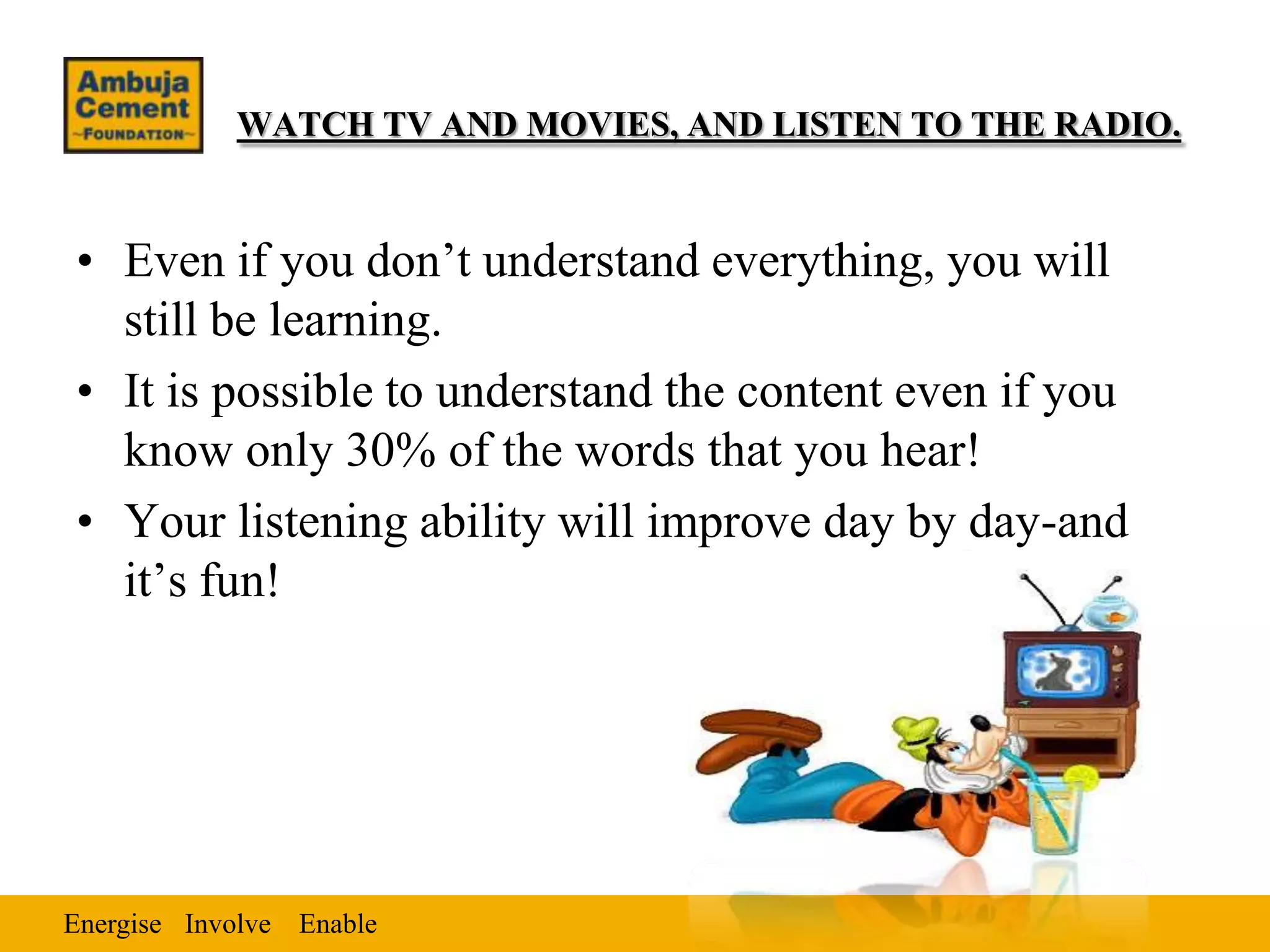 WATCH TV AND MOVIES, AND LISTEN TO THE RADIO.


• Even if you don’t understand everything, you will
  still be learning.
• It is possible to understand the content even if you
  know only 30% of the words that you hear!
• Your listening ability will improve day by day-and
  it’s fun!




Energise Involve Enable
 