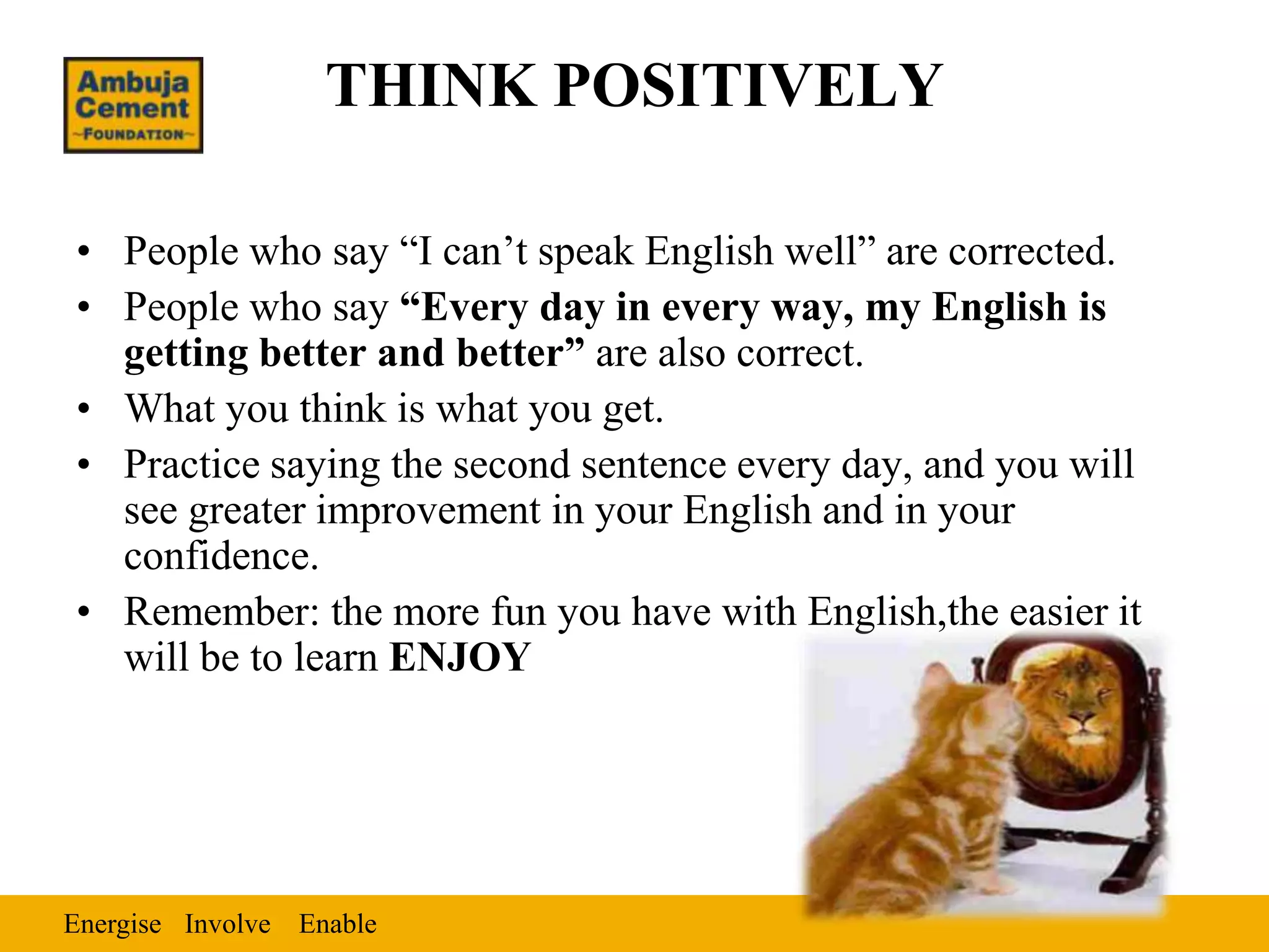 THINK POSITIVELY

• People who say “I can’t speak English well” are corrected.
• People who say “Every day in every way, my English is
  getting better and better” are also correct.
• What you think is what you get.
• Practice saying the second sentence every day, and you will
  see greater improvement in your English and in your
  confidence.
• Remember: the more fun you have with English,the easier it
  will be to learn ENJOY




Energise Involve Enable
 