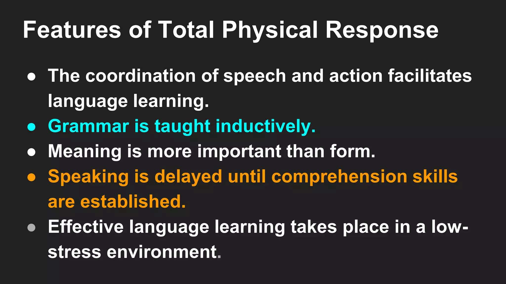 Features of Total Physical Response
● The coordination of speech and action facilitates
language learning.
● Grammar is taught inductively.
● Meaning is more important than form.
● Speaking is delayed until comprehension skills
are established.
● Effective language learning takes place in a low-
stress environment.
 
