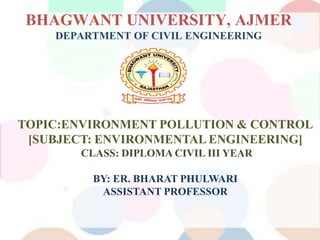 BHAGWANT UNIVERSITY, AJMER
DEPARTMENT OF CIVIL ENGINEERING
TOPIC:ENVIRONMENT POLLUTION & CONTROL
[SUBJECT: ENVIRONMENTAL ENGINEERING]
CLASS: DIPLOMA CIVIL III YEAR
BY: ER. BHARAT PHULWARI
ASSISTANT PROFESSOR
 