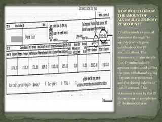 HOW WOULD I KNOW
THE AMOUNT OF
ACCUMULATION IN MY
PF ACCOUNT ?

PF office sends an annual
statement through the
employer which gives
details about the PF
accumulations. The
statement contains details
like, Opening balance,
amount contributed during
the year, withdrawal during
the year, interest earned
and the closing balance in
the PF account. This
statement is sent by the PF
department on completion
of the financial year.
 