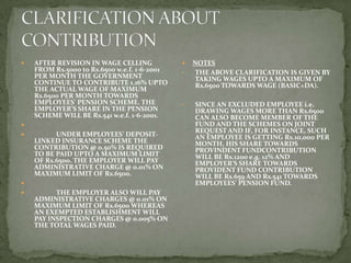    AFTER REVISION IN WAGE CELLING               NOTES
    FROM Rs.5000 to Rs.6500 w.e.f. 1-6-2001   •    THE ABOVE CLARIFICATION IS GIVEN BY
    PER MONTH THE GOVERNMENT                       TAKING WAGES UPTO A MAXIMUM OF
    CONTINUE TO CONTRIBUTE 1.16% UPTO              Rs.6500 TOWARDS WAGE (BASIC+DA).
    THE ACTUAL WAGE OF MAXIMUM
    Rs.6500 PER MONTH TOWARDS
    EMPLOYEES’ PENSION SCHEME. THE            •   SINCE AN EXCLUDED EMPLOYEE i.e.
    EMPLOYER’S SHARE IN THE PENSION               DRAWING WAGES MORE THAN Rs.6500
    SCHEME WILL BE Rs.541 w.e.f. 1-6-2001.        CAN ALSO BECOME MEMBER OF THE
                                                 FUND AND THE SCHEMES ON JOINT
                                                  REQUEST AND IF, FOR INSTANCE, SUCH
         UNDER EMPLOYEES’ DEPOSIT-               AN EMPLOYEE IS GETTING Rs.10,000 PER
    LINKED INSURANCE SCHEME THE                   MONTH, HIS SHARE TOWARDS
    CONTRIBUTION @ 0.50% IS REQUIRED              PROVINDENT FUNDCONTRIBUTION
    TO BE PAID UPTO A MAXIMUM LIMIT               WILL BE Rs.1200 e.g. 12% AND
    OF Rs.6500. THE EMPLOYER WILL PAY             EMPLOYER’S SHARE TOWARDS
    ADMINISTRATIVE CHARGE @ 0.01% ON              PROVIDENT FUND CONTRIBUTION
    MAXIMUM LIMIT OF Rs.6500.                     WILL BE Rs.659 AND Rs.541 TOWARDS
                                                 EMPLOYEES’ PENSION FUND.
         THE EMPLOYER ALSO WILL PAY
    ADMINISTRATIVE CHARGES @ 0.01% ON
    MAXIMUM LIMIT OF Rs.6500 WHEREAS
    AN EXEMPTED ESTABLISHMENT WILL
    PAY INSPECTION CHARGES @ 0.005% ON
    THE TOTAL WAGES PAID.
 