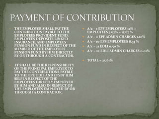 •   THE EMPLOYER SHALL PAY THE          A/c – 1 EPF EMPLOYERS 12% +
    CONTRIBUTION PAYBLE TO THE           EMPLOYEES 3.67% = 15.67 %
    EMPLOYEES PROVIDENT FUND,           A/c – 2 EPF ADMIN CHARGES 1.10%
    EMPLOYEES DEPOSITE LINKED
    INSURANCE, AND EMPLOYEES            A/c – 10 EPS EMPLOYEES 8.33 %
    PENSION FUND IN RESPECT OF THE      A/c – 21 EDLI 0.50 %
    MEMBER OF THE EMPLOYEES
    PENSION FUND BY HIM DIRECTLY        A/c – 22 EDLI ADMIN CHARGES 0.01%
    BY OR THROUGH A CONTRACTOR.
                                        TOTAL = 25.61%
•   IT SHALL BE THE RESPONSIBILITY
    OF THE PRINCIPAL EMPLOYER TO
    PAY THE CONTRIBUTIONS PAYBLE
    TO THE EPF, EDLI AND EPSBY HIM
    SELF IN RESPECT OF THE
    EMPLOYEES DIRECTLY EMPLOYED
    BY HIM AND ALSO IN RESPECT OF
    THE EMPLOYEES EMPLOYED BY OR
    THROUGH A CONTRACTOR.
 