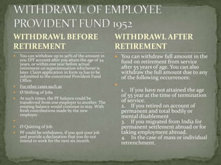 WITHDRAWL BEFORE                                     WITHDRAWL AFTER
RETIREMENT                                           RETIREMENT
   You can withdraw up to 90% of the amount in       You can withdraw full amount in the
    you EPF account after you attain the age of 54       fund on retirement from service
    years, or within one year before actual
    retirement on superannuation whichever is            after 55 years of age. You can also
    later. Claim application in form 19 has to be        withdraw the full amount due to any
    submitted to the concerned Provident Fund            of the following occurrences:
    Office.
   For other cases such as                          
   Ø Shifting of Jobs                                   1. If you have not attained the age
                                                         of 55 year at the time of termination
   At such times, the PF balance could be
    transferred from one employer to another. The        of service.
    existing balance would continue to stay. With        2. If you retired on account of
    fresh contributions made by the new                  permanent and total bodily or
    employer.                                            mental disablement
                                                        3. If you migrated from India for
   Ø Quitting of Job                                    permanent settlement abroad or for
   PF could be withdrawn, if you quit your job          taking employment abroad.
    and provide a declaration that you do not            4. In the case of mass or individual
    intend to work for the next six month.
                                                         retrenchment.
 