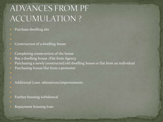    Purchase dwelling site


   Construction of a dwelling house

 Completing construction of the house
 Buy a dwelling house /Flat from Agency
 Purchasing a newly constructed/old dwelling house or flat from an individual
 Purchasing house/flat from a promoter


   Additional Loan -alterations/improvements


   Further housing withdrawal

   Repayment housing loan
 