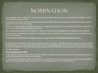    An employee may be allowed to make a nomination conferring on one or more persons the right to receive
    the provident fund amount
   If an employee nominates more than one person, he shall, in his nomination specify the amount or share
    payable to each of the nominees.
   Where an employee has a family at the time of making a nomination, the nomination shall be in favour of
    one or more persons belonging to his family
   Any nomination made by an employee in favour of a person not belonging to his family shall be invalid.
   If at the time of making a nomination the employee has no family, the nomination may be in favour of any
    person or persons
   A nomination made by an employee may, at any time, be modified by filing Form no. 2

   g) Where the nomination is wholly or partly in favour of a minor, the Member may, appoint a major person
    of his Family to be the guardian of the minor nominee Provided that where there is no major person in the
    Family, the Member may, at his discretion, appoint any other person to be a guardian of the minor nominee.
   “Family” means: -
   For Provident Fund (PF): -
   in the case of a male member, his wife, his children, whether married or unmarried, his dependent parents
    and his deceased son’s widow and children;
   In the case of a female member, her husband, her children, whether married or unmarried, her dependent
    parents, her husband’s, dependent parents, her deceased sons’s widow and children;
 