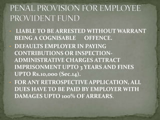 • LIABLE TO BE ARRESTED WITHOUT WARRANT
  BEING A COGNISABLE OFFENCE.
• DEFAULTS EMPLOYER IN PAYING
  CONTRIBUTIONS OR INSPECTION-
  ADMINISTRATIVE CHARGES ATTRACT
  IMPRISONMENT UPTO 3 YEARS AND FINES
  UPTO Rs.10,000 (Sec.14).
• FOR ANY RETROSPECTIVE APPLICATION, ALL
  DUES HAVE TO BE PAID BY EMPLOYER WITH
  DAMAGES UPTO 100% OF ARREARS.
 