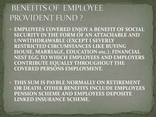  EMPLOYEES COVERED ENJOY A BENEFIT OF SOCIAL
 SECURITY IN THE FORM OF AN ATTACHABLE AND
 UNWITHDRAWABLE (EXCEPT I SEVERLY
 RESTRICTED CIRCUMSTANCES LIKE BUYING
 HOUSE, MARRIAGE, EDUCATION etc.). FINANCIAL
 NEST EGG TO WHICH EMPLOYEES AND EMPLOYERS
 CONTRIBUTE EQUALLY THROUGHOUT THE
 COVERED PERSONS EMPLOYMENT.

 THIS SUM IS PAYBLE NORMALLY ON RETIREMENT
 OR DEATH. OTHER BENEFITS INCLUDE EMPLOYEES
 PENSION SCHEME AND EMPLOYEES DEPOSITE
 LINKED INSURANCE SCHEME.
 
