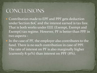  Contribution made to EPF and PPF gets deduction
  under Section 80C and the interest earned is tax free.
  That is both works under EEE (Exempt, Exempt and
  Exempt) tax regime. However, PF is better than PPF in
  two aspects -
 In the case of PF, the employer also contributes to the
  fund. There is no such contribution in case of PPF.
  The rate of interest on PF is also marginally higher
  (currently 8.50%) than interest on PPF (8%).
 