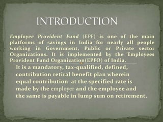Employee Provident Fund (EPF) is one of the main
platforms of savings in India for nearly all people
working in Government, Public or Private sector
Organizations. It is implemented by the Employees
Provident Fund Organization(EPFO) of India.
  It is a mandatory, tax-qualified, defined,
  contribution retiral benefit plan wherein
  equal contribution at the specified rate is
  made by the employer and the employee and
  the same is payable in lump sum on retirement.
 
