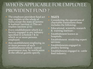  The employee provident fund act     NGO’S
  1952 implies to the whole of        Considering the operations of
  India except the state of Jammu        charitable institutions these
  & kashmir (section 2).This act         includes the following:
  implies (section 3) to:
                                        Educational, scientific research
 Every establishment which is a         & training institute ;
  factory engaged in any industry
  specified in schedule I & in          Establishment known as
  which 20 or more persons               hospitals;
  employed;                             Establishment rendering expert
 Any establishment employing 20         services;
  or more persons of such               Establishments engaged in
  establishments which central           poultry farming
  government may, by notification       Establishment engaged in cattle
  in the official gazette specify.       feed industry;
 