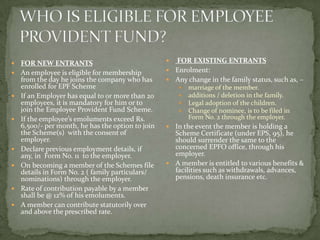    FOR NEW ENTRANTS                                FOR EXISTING ENTRANTS
   An employee is eligible for membership          Enrolment:
    from the day he joins the company who has       Any change in the family status, such as, –
    enrolled for EPF Scheme                               marriage of the member.
   If an Employer has equal to or more than 20           additions / deletion in the family.
    employees, it is mandatory for him or to              Legal adoption of the children.
    join the Employee Provident Fund Scheme.              Change of nominee, is to be filed in
   If the employee’s emoluments exceed Rs.                Form No. 2 through the employer.
    6,500/- per month, he has the option to join    In the event the member is holding a
    the Scheme(s) with the consent of                Scheme Certificate (under EPS, 95), he
    employer.                                        should surrender the same to the
   Declare previous employment details, if          concerned EPFO office, through his
    any, in Form No. 11 to the employer.             employer.
   On becoming a member of the Schemes file        A member is entitled to various benefits &
    details in Form No. 2 ( family particulars/      facilities such as withdrawals, advances,
    nominations) through the employer.               pensions, death insurance etc.
   Rate of contribution payable by a member
    shall be @ 12% of his emoluments.
   A member can contribute statutorily over
    and above the prescribed rate.
 