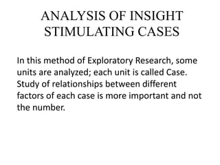 ANALYSIS OF INSIGHT
STIMULATING CASES
In this method of Exploratory Research, some
units are analyzed; each unit is called Case.
Study of relationships between different
factors of each case is more important and not
the number.
 