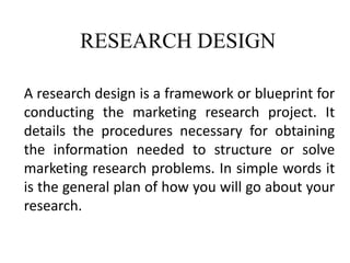 RESEARCH DESIGN
A research design is a framework or blueprint for
conducting the marketing research project. It
details the procedures necessary for obtaining
the information needed to structure or solve
marketing research problems. In simple words it
is the general plan of how you will go about your
research.
 