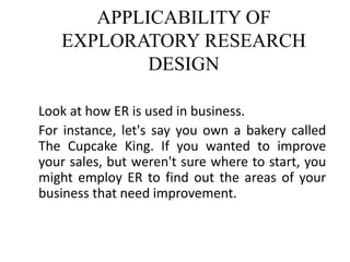 APPLICABILITY OF
EXPLORATORY RESEARCH
DESIGN
Look at how ER is used in business.
For instance, let's say you own a bakery called
The Cupcake King. If you wanted to improve
your sales, but weren't sure where to start, you
might employ ER to find out the areas of your
business that need improvement.
 