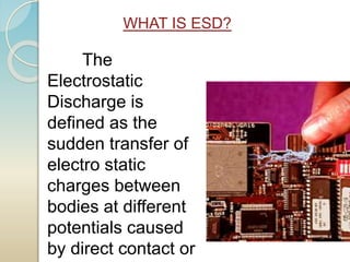 The
Electrostatic
Discharge is
defined as the
sudden transfer of
electro static
charges between
bodies at different
potentials caused
by direct contact or
WHAT IS ESD?
 