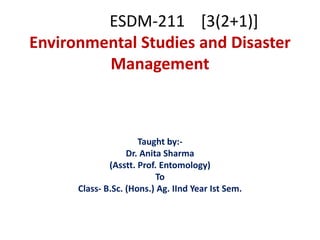 ESDM-211 [3(2+1)]
Environmental Studies and Disaster
Management
Taught by:-
Dr. Anita Sharma
(Asstt. Prof. Entomology)
To
Class- B.Sc. (Hons.) Ag. IInd Year Ist Sem.
 