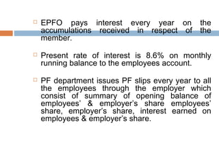    EPFO pays interest every year on           the
    accumulations received in respect of       the
    member.

   Present rate of interest is 8.6% on monthly
    running balance to the employees account.

   PF department issues PF slips every year to all
    the employees through the employer which
    consist of summary of opening balance of
    employees’ & employer’s share employees’
    share, employer’s share, interest earned on
    employees & employer’s share.
 