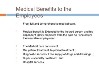 Medical Benefits to the
Employees
   Free, full and comprehensive medical care.

   Medical benefit is Extended to the insured person and his
    dependent family members from the date he / she enters
    the insurable employment.

   The Medical care consists of
   Out patient treatment, In patient treatment ;
   Diagnostic services, Free supply of drugs and dressings ;
   Super – specialty treatment and
   Hospital services.
 