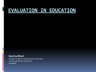 EVALUATION IN EDUCATION
Garima Bhati
Assistant Professor of Perspective in Education
Institute ofTeacher’s Education
Faridabad
 