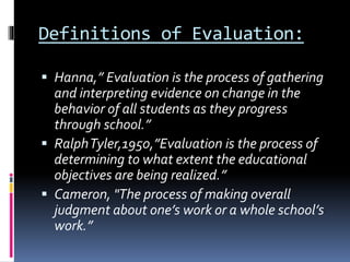 Definitions of Evaluation:
 Hanna,” Evaluation is the process of gathering
and interpreting evidence on change in the
behavior of all students as they progress
through school.”
 RalphTyler,1950,”Evaluation is the process of
determining to what extent the educational
objectives are being realized.”
 Cameron, "The process of making overall
judgment about one’s work or a whole school’s
work.”
 