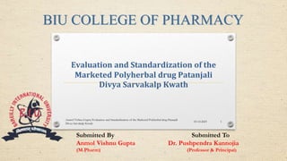 Evaluation and Standardization of the
Marketed Polyherbal drug Patanjali
Divya Sarvakalp Kwath
Submitted By Submitted To
Anmol Vishnu Gupta Dr. Pushpendra Kannojia
(M.Pharm) (Professor & Principal)
BIU COLLEGE OF PHARMACY
03-12-2023
Anmol Vishnu Gupta/Evaluation and Standardization of the Marketed Polyherbal drug Patanjali
Divya Sarvakalp Kwath
1
 