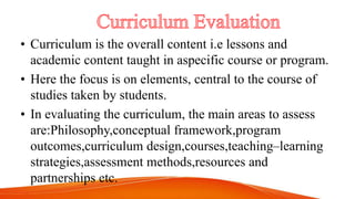 • Curriculum is the overall content i.e lessons and
academic content taught in aspecific course or program.
• Here the focus is on elements, central to the course of
studies taken by students.
• In evaluating the curriculum, the main areas to assess
are:Philosophy,conceptual framework,program
outcomes,curriculum design,courses,teaching–learning
strategies,assessment methods,resources and
partnerships etc.
 