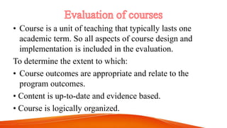 • Course is a unit of teaching that typically lasts one
academic term. So all aspects of course design and
implementation is included in the evaluation.
To determine the extent to which:
• Course outcomes are appropriate and relate to the
program outcomes.
• Content is up-to-date and evidence based.
• Course is logically organized.
 