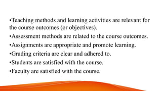 •Teaching methods and learning activities are relevant for
the course outcomes (or objectives).
•Assessment methods are related to the course outcomes.
•Assignments are appropriate and promote learning.
•Grading criteria are clear and adhered to.
•Students are satisfied with the course.
•Faculty are satisfied with the course.
 