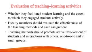 • Whether they facilitated student learning and the extent
to which they engaged students actively.
• Faculty members should evaluate the effectiveness of
the teaching methods and each assignment
• Teaching methods should promote active involvement of
students and interactions with others, one-to-one and in
small groups.
 
