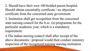 2. Should have their own 100 bedded parent hospital.
Should obtain essentiality certificate / no objection
certificate from the concerned state government
3. Institution shall get recognition from the concerned
state nursing council for the b.sc. (n) programme for the
particular academic year, which is a mandatory
requirement.
4.The indian nursing council shall after receipt of the
above documents / proposal would then conduct statutory
inspection of the recognized training nursing institution
 