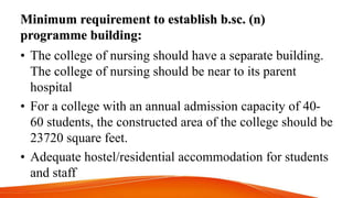 Minimum requirement to establish b.sc. (n)
programme building:
• The college of nursing should have a separate building.
The college of nursing should be near to its parent
hospital
• For a college with an annual admission capacity of 40-
60 students, the constructed area of the college should be
23720 square feet.
• Adequate hostel/residential accommodation for students
and staff
 