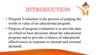 • Program Evaluation is the process of judging the
worth or value of an educational program.
• Purpose of program evaluation is to provide data
on which to base decisions about the educational
program and to provide evidence of educational
effectiveness in response to internal and external
demands .
 
