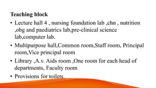 Teaching block
• Lecture hall 4 , nursing foundation lab ,chn , nutrition
,obg and paediatrics lab,pre-clinical science
lab,computer lab.
• Multipurpose hall,Common room,Staff room, Principal
room,Vice principal room
• Library ,A.v. Aids room ,One room for each head of
departments, Faculty room
• Provisions for toilets.
 