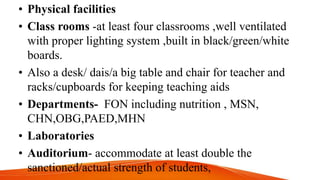 • Physical facilities
• Class rooms -at least four classrooms ,well ventilated
with proper lighting system ,built in black/green/white
boards.
• Also a desk/ dais/a big table and chair for teacher and
racks/cupboards for keeping teaching aids
• Departments- FON including nutrition , MSN,
CHN,OBG,PAED,MHN
• Laboratories
• Auditorium- accommodate at least double the
sanctioned/actual strength of students,
 