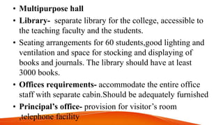 • Multipurpose hall
• Library- separate library for the college, accessible to
the teaching faculty and the students.
• Seating arrangements for 60 students,good lighting and
ventilation and space for stocking and displaying of
books and journals. The library should have at least
3000 books.
• Offices requirements- accommodate the entire office
staff with separate cabin.Should be adequately furnished
• Principal’s office- provision for visitor’s room
,telephone facility
 