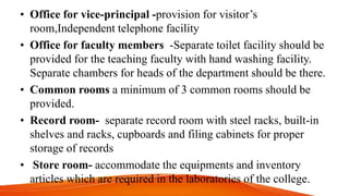 • Office for vice-principal -provision for visitor’s
room,Independent telephone facility
• Office for faculty members -Separate toilet facility should be
provided for the teaching faculty with hand washing facility.
Separate chambers for heads of the department should be there.
• Common rooms a minimum of 3 common rooms should be
provided.
• Record room- separate record room with steel racks, built-in
shelves and racks, cupboards and filing cabinets for proper
storage of records
• Store room- accommodate the equipments and inventory
articles which are required in the laboratories of the college.
 