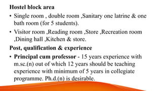 Hostel block area
• Single room , double room ,Sanitary one latrine & one
bath room (for 5 students).
• Visitor room ,Reading room ,Store ,Recreation room
,Dining hall ,Kitchen & store.
Post, qualification & experience
• Principal cum professor - 15 years experience with
m.sc.(n) out of which 12 years should be teaching
experience with minimum of 5 years in collegiate
programme. Ph.d.(n) is desirable.
 