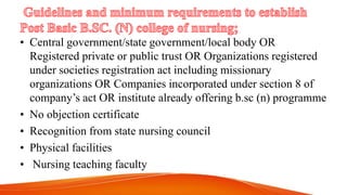 • Central government/state government/local body OR
Registered private or public trust OR Organizations registered
under societies registration act including missionary
organizations OR Companies incorporated under section 8 of
company’s act OR institute already offering b.sc (n) programme
• No objection certificate
• Recognition from state nursing council
• Physical facilities
• Nursing teaching faculty
 
