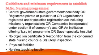 • Central government/state government/local body OR
Registered private or public trust OR Organisations
registered under societies registration act including
missionary organisations OR Companies incorporated
under section 8 of company’s act; OR An institution
offering/ b.sc (n) programme OR Super specialty hospital
• No objection certificate & Recognition from the concerned
state nursing council & Statutory inspection .
• Physical facilities
• Nursing teaching faculty
 