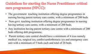 • The government teaching institution offering degree programmes in
nursing having parent tertiary care centre, with a minimum of 200 beds
• Non-govt. teaching institution offering degree programmes in nursing
having tertiary care centre, with a minimum of 200 beds.
• Any institution having parent tertiary care centre with a minimum of 200
beds offering dnb programme,
• Parent tertiary care central should have a minimum of 4 icus namely
medical icu, surgical icu, cardio/cardiothoracic icu and emergency care
unit with a minimum of 5 beds each and total of 20 beds.
 