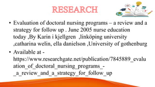 • Evaluation of doctoral nursing programs – a review and a
strategy for follow up . June 2005 nurse education
today ,By Karin i kjellgren ,linköping university
,catharina welin, ella danielson ,University of gothenburg
• Available at -
https://www.researchgate.net/publication/7845889_evalu
ation_of_doctoral_nursing_programs_-
_a_review_and_a_strategy_for_follow_up
 
