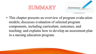 • This chapter presents an overview of program evalu-ation
models; discusses evaluation of selected program
components, including curriculum, outcomes, and
teaching; and explains how to develop an assessment plan
in a nursing education program.
 