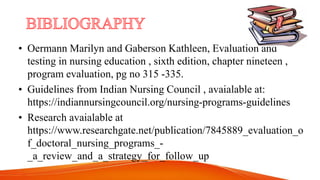 • Oermann Marilyn and Gaberson Kathleen, Evaluation and
testing in nursing education , sixth edition, chapter nineteen ,
program evaluation, pg no 315 -335.
• Guidelines from Indian Nursing Council , avaialable at:
https://indiannursingcouncil.org/nursing-programs-guidelines
• Research avaialable at
https://www.researchgate.net/publication/7845889_evaluation_o
f_doctoral_nursing_programs_-
_a_review_and_a_strategy_for_follow_up
 