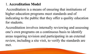 1. Accreditation Model
Accreditation is a means of ensuring that institutions of
higher education programs meet standards and of
indicating to the public that they offer a quality education
for students.
Accreditation involves internally reviewing and assessing
one’s own programs on a continuous basis to identify
areas requiring revision and participating in an external
review, including a site visit, to verify the standards are
met.
 