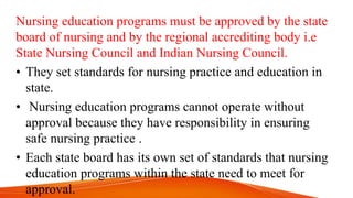 Nursing education programs must be approved by the state
board of nursing and by the regional accrediting body i.e
State Nursing Council and Indian Nursing Council.
• They set standards for nursing practice and education in
state.
• Nursing education programs cannot operate without
approval because they have responsibility in ensuring
safe nursing practice .
• Each state board has its own set of standards that nursing
education programs within the state need to meet for
approval.
 