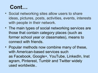 Cont… 
• Social networking sites allow users to share 
ideas, pictures, posts, activities, events, interests 
with people in their network. 
• The main types of social networking services are 
those that contain category places (such as 
former school year or classmates), means to 
connect with friends. 
• Popular methods now combine many of these, 
with American-based services such 
as Facebook, Google+, YouTube, LinkedIn, Inst 
agram, Pinterest, Tumblr and Twitter widely 
used worldwide.. 
 